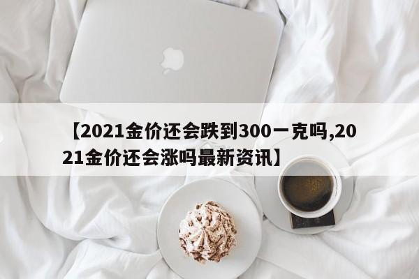 【2021金价还会跌到300一克吗,2021金价还会涨吗最新资讯】