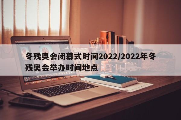 冬残奥会闭幕式时间2022/2022年冬残奥会举办时间地点