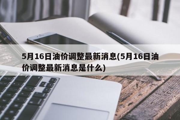 5月16日油价调整最新消息(5月16日油价调整最新消息是什么)