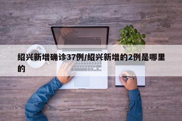 绍兴新增确诊37例/绍兴新增的2例是哪里的