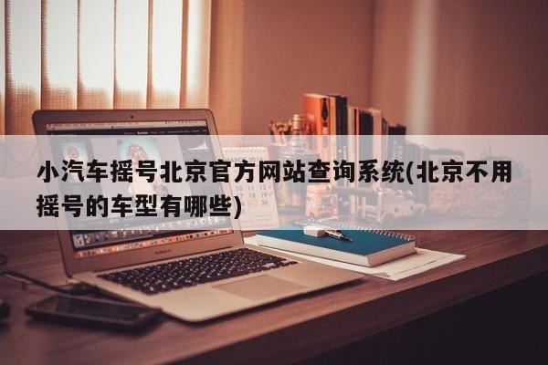 小汽车摇号北京官方网站查询系统(北京不用摇号的车型有哪些)