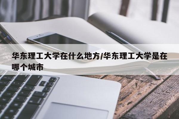 华东理工大学在什么地方/华东理工大学是在哪个城市