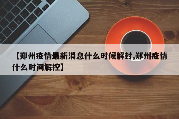 【郑州疫情最新消息什么时候解封,郑州疫情什么时间解控】