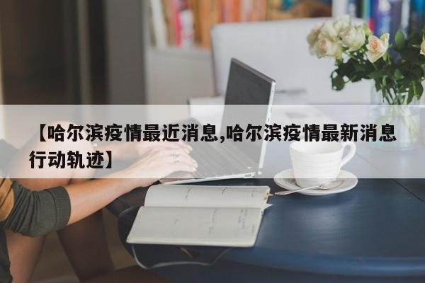 【哈尔滨疫情最近消息,哈尔滨疫情最新消息行动轨迹】