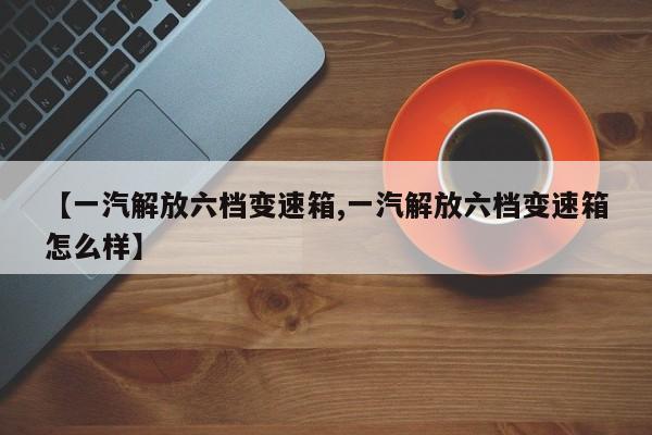 【一汽解放六档变速箱,一汽解放六档变速箱怎么样】