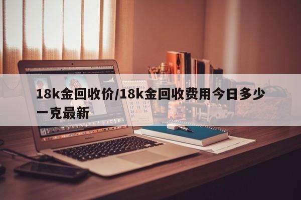 18k金回收价/18k金回收费用今日多少一克最新
