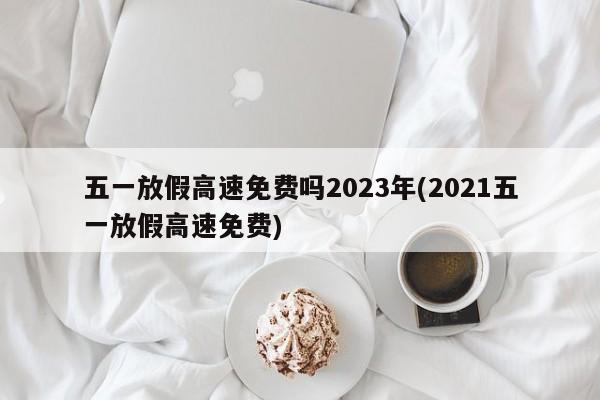五一放假高速免费吗2023年(2021五一放假高速免费)