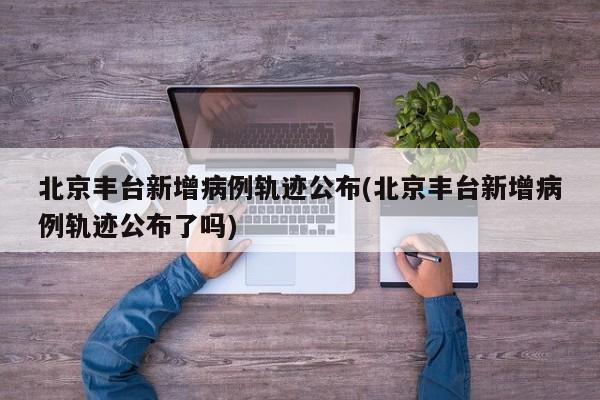 北京丰台新增病例轨迹公布(北京丰台新增病例轨迹公布了吗)