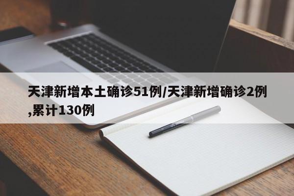 天津新增本土确诊51例/天津新增确诊2例,累计130例