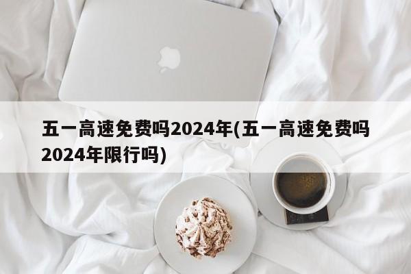 五一高速免费吗2024年(五一高速免费吗2024年限行吗)