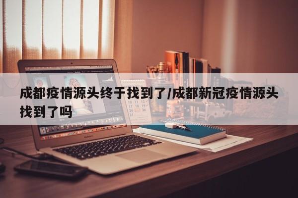 成都疫情源头终于找到了/成都新冠疫情源头找到了吗