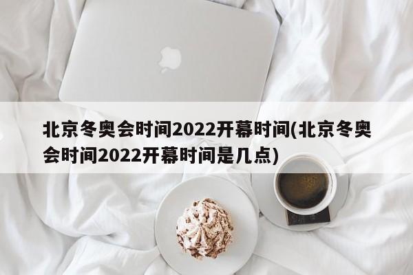 北京冬奥会时间2022开幕时间(北京冬奥会时间2022开幕时间是几点)